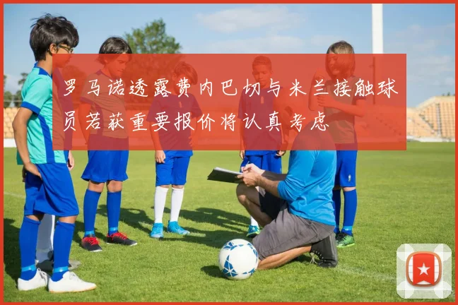 罗马诺透露费内巴切与米兰接触球员若获重要报价将认真考虑