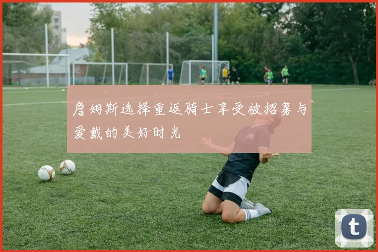 詹姆斯选择重返骑士享受被招募与爱戴的美好时光