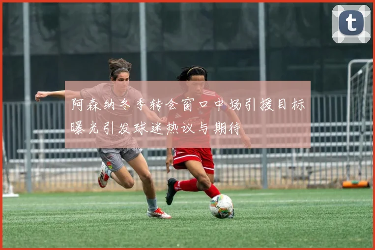 阿森纳冬季转会窗口中场引援目标曝光引发球迷热议与期待