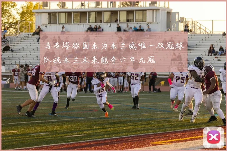 马洛塔称国米为米兰城唯一双冠球队祝米兰未来能夺六年九冠