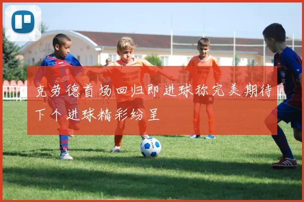 克劳德首场回归即进球称完美期待下个进球精彩纷呈