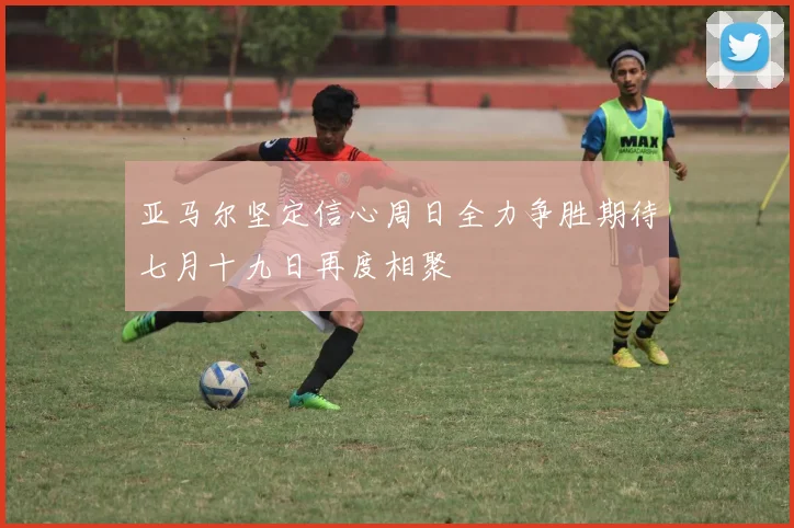 亚马尔坚定信心周日全力争胜期待七月十九日再度相聚