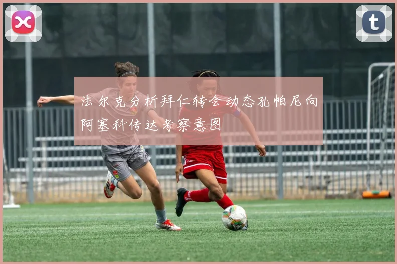 法尔克分析拜仁转会动态孔帕尼向阿塞科传达考察意图