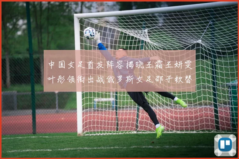 中国女足首发阵容揭晓王霜王妍雯叶彤领衔出战俄罗斯女足邵子钦替补待命