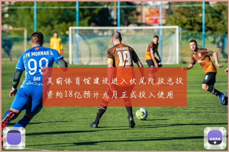 吴前体育馆建设进入收尾阶段总投资约18亿预计九月正式投入使用