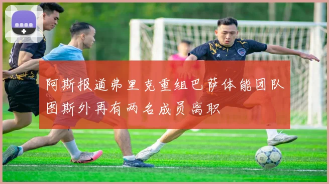 阿斯报道弗里克重组巴萨体能团队图斯外再有两名成员离职