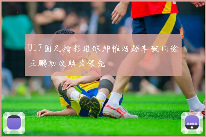 U17国足精彩进球帅惟浩超车破门徐正鹏助攻助力领先