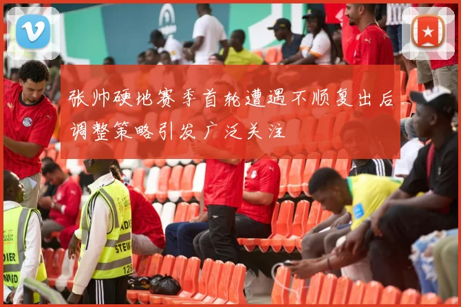 张帅硬地赛季首轮遭遇不顺复出后调整策略引发广泛关注