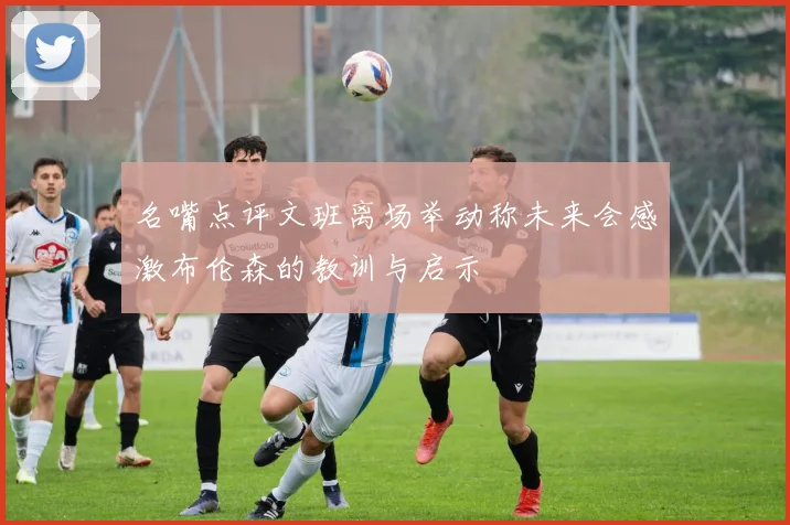 名嘴点评文班离场举动称未来会感激布伦森的教训与启示