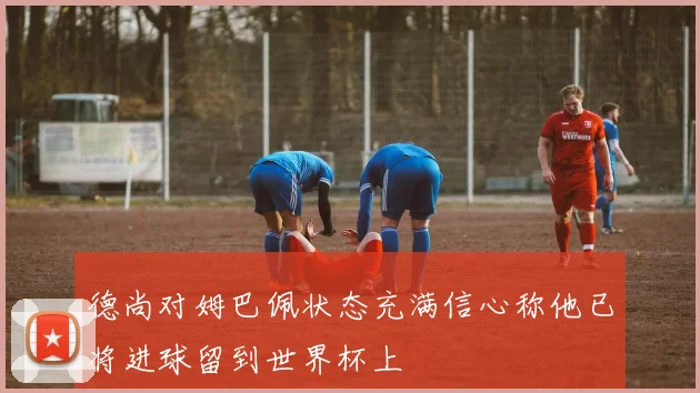 德尚对姆巴佩状态充满信心称他已将进球留到世界杯上