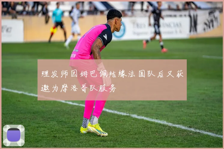 理发师因姆巴佩结缘法国队后又获邀为摩洛哥队服务