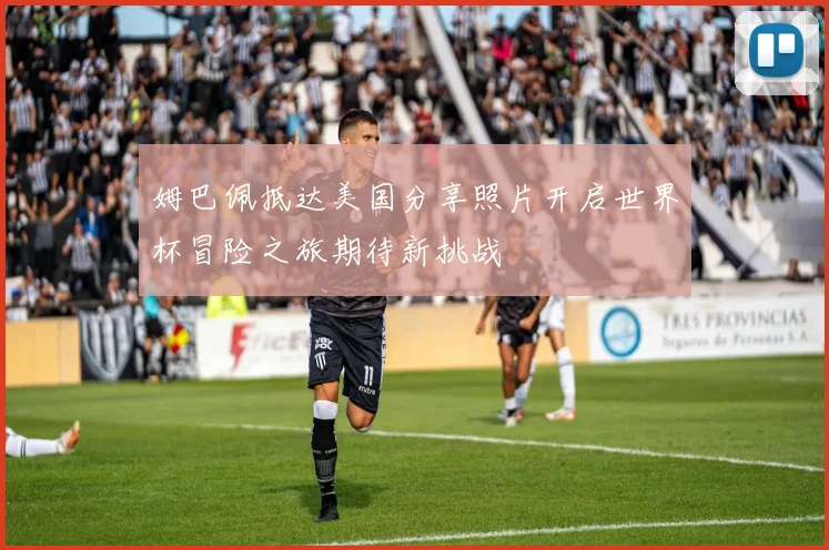 姆巴佩抵达美国分享照片开启世界杯冒险之旅期待新挑战