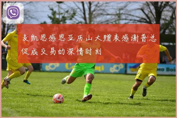 麦凯恩感恩亚历山大赠表感谢普总促成交易的深情时刻