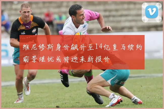 维尼修斯身价飙升至14亿皇马续约前景堪忧或将迎来新报价