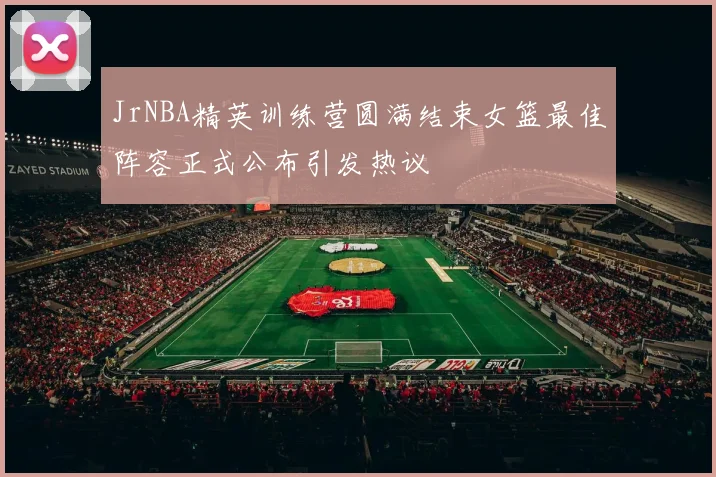 JrNBA精英训练营圆满结束女篮最佳阵容正式公布引发热议