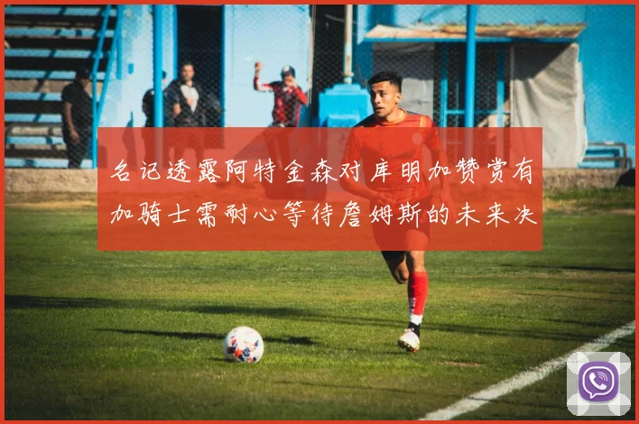 名记透露阿特金森对库明加赞赏有加骑士需耐心等待詹姆斯的未来决定