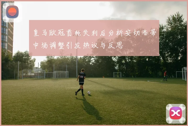 皇马欧冠首轮失利后分析安切洛蒂中场调整引发热议与反思