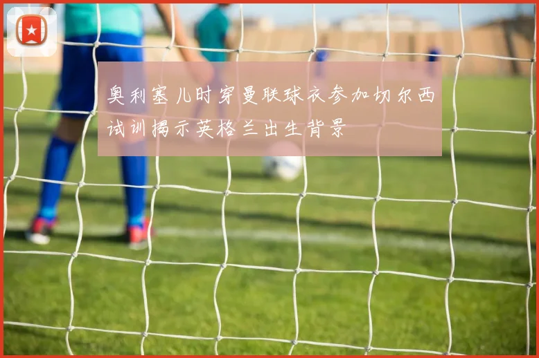 奥利塞儿时穿曼联球衣参加切尔西试训揭示英格兰出生背景