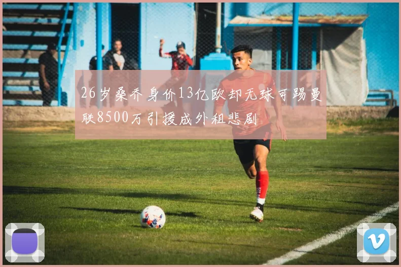26岁桑乔身价13亿欧却无球可踢曼联8500万引援成外租悲剧