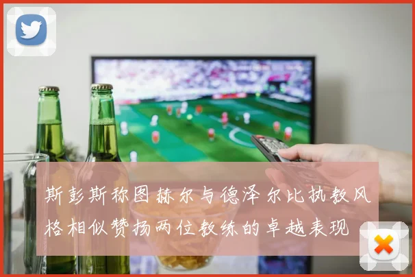 斯彭斯称图赫尔与德泽尔比执教风格相似赞扬两位教练的卓越表现