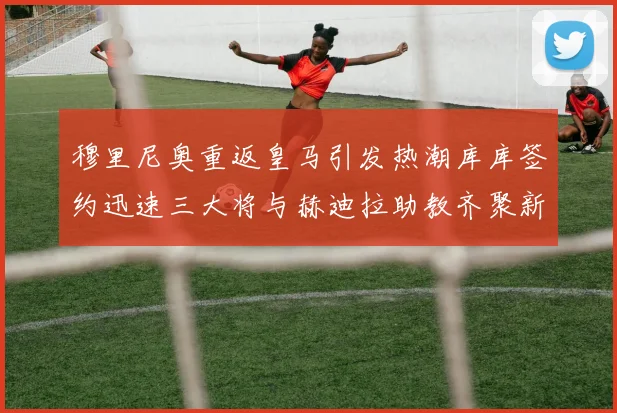 穆里尼奥重返皇马引发热潮库库签约迅速三大将与赫迪拉助教齐聚新阵容