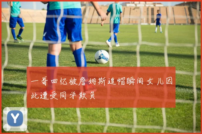 一哥回忆被詹姆斯追帽瞬间女儿因此遭受同学欺负