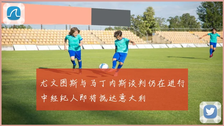 尤文图斯与马丁内斯谈判仍在进行中经纪人即将抵达意大利